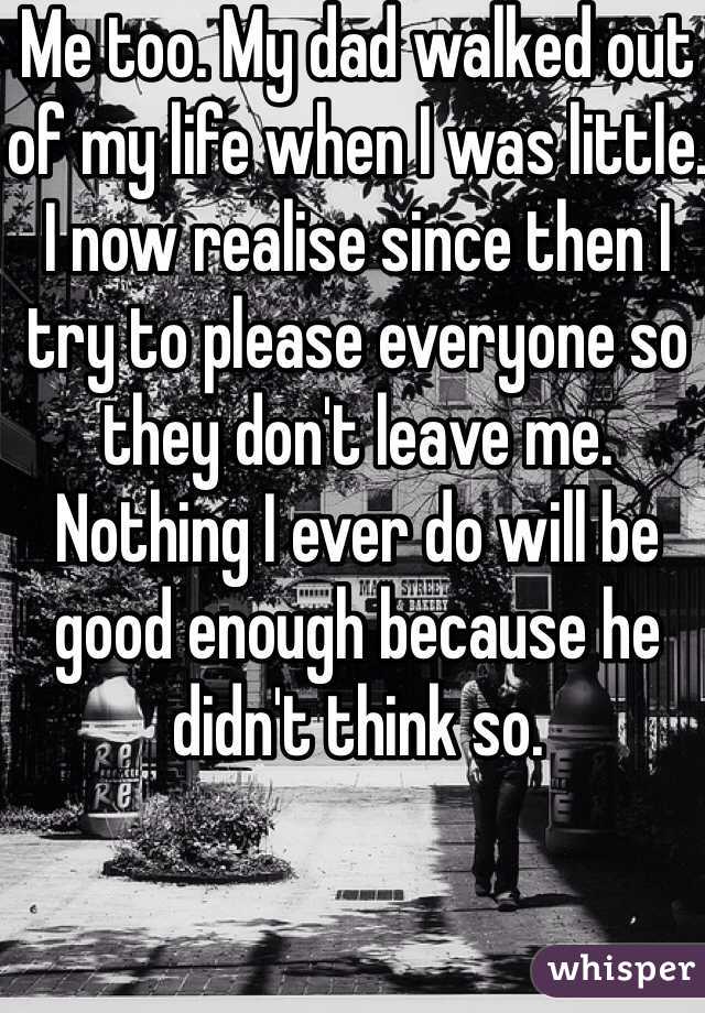 Me too. My dad walked out of my life when I was little. I now realise since then I try to please everyone so they don't leave me. Nothing I ever do will be good enough because he didn't think so. 