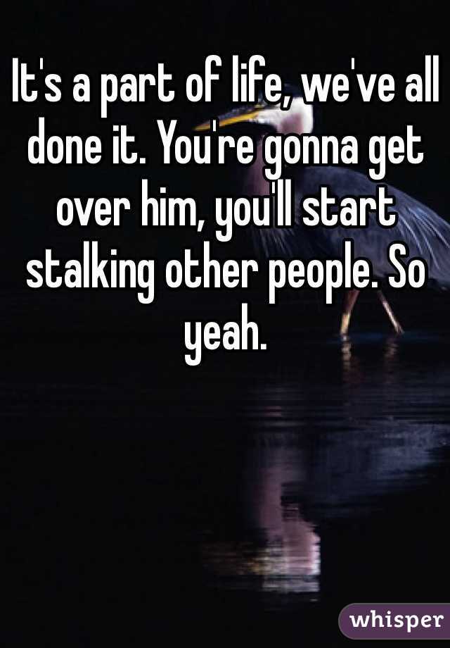 It's a part of life, we've all done it. You're gonna get over him, you'll start stalking other people. So yeah.