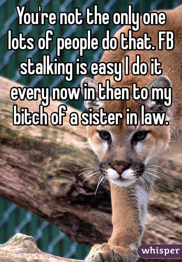 You're not the only one lots of people do that. FB stalking is easy I do it every now in then to my bitch of a sister in law.