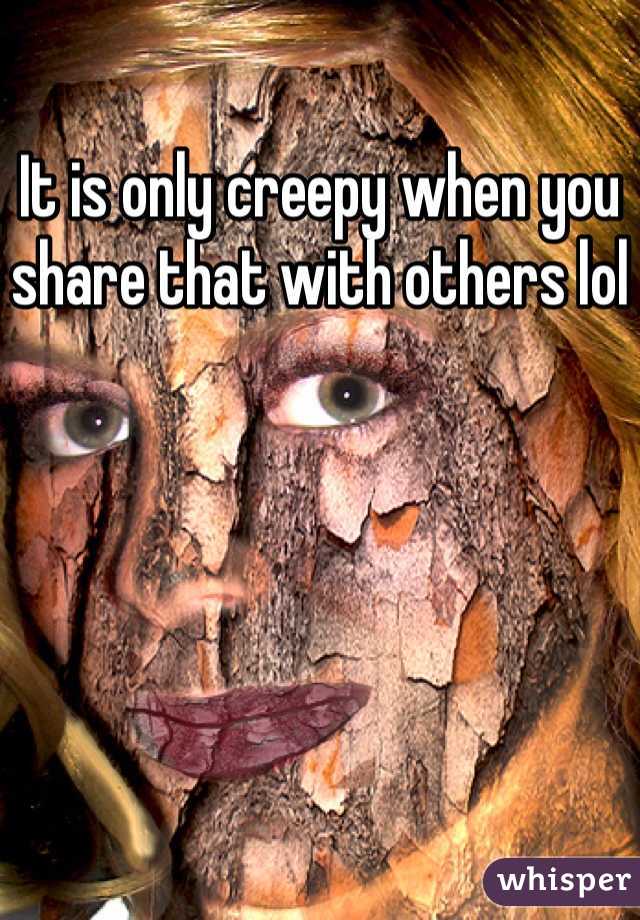 It is only creepy when you share that with others lol