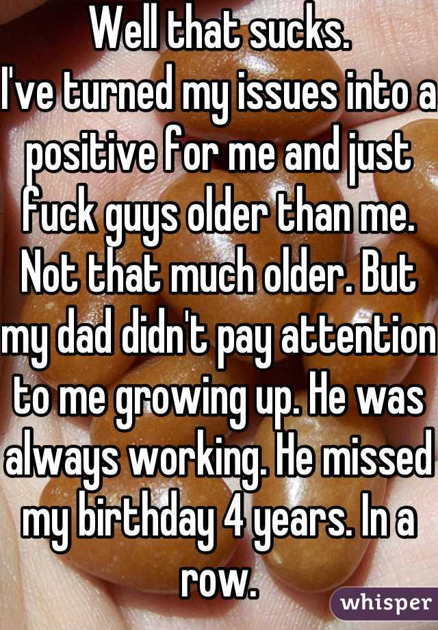 Well that sucks.
I've turned my issues into a positive for me and just fuck guys older than me.
Not that much older. But my dad didn't pay attention to me growing up. He was always working. He missed my birthday 4 years. In a row.