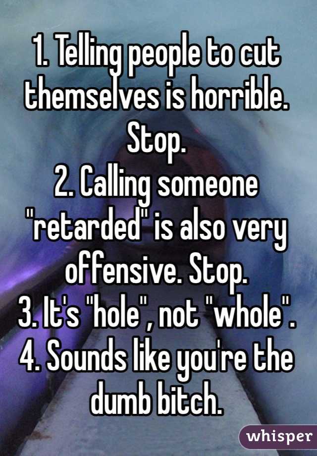 1. Telling people to cut themselves is horrible. Stop. 
2. Calling someone "retarded" is also very offensive. Stop. 
3. It's "hole", not "whole".
4. Sounds like you're the dumb bitch.