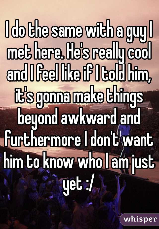 I do the same with a guy I met here. He's really cool and I feel like if I told him, it's gonna make things beyond awkward and furthermore I don't want him to know who I am just yet :/