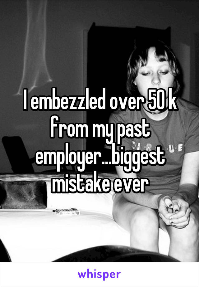 I embezzled over 50 k from my past employer...biggest mistake ever