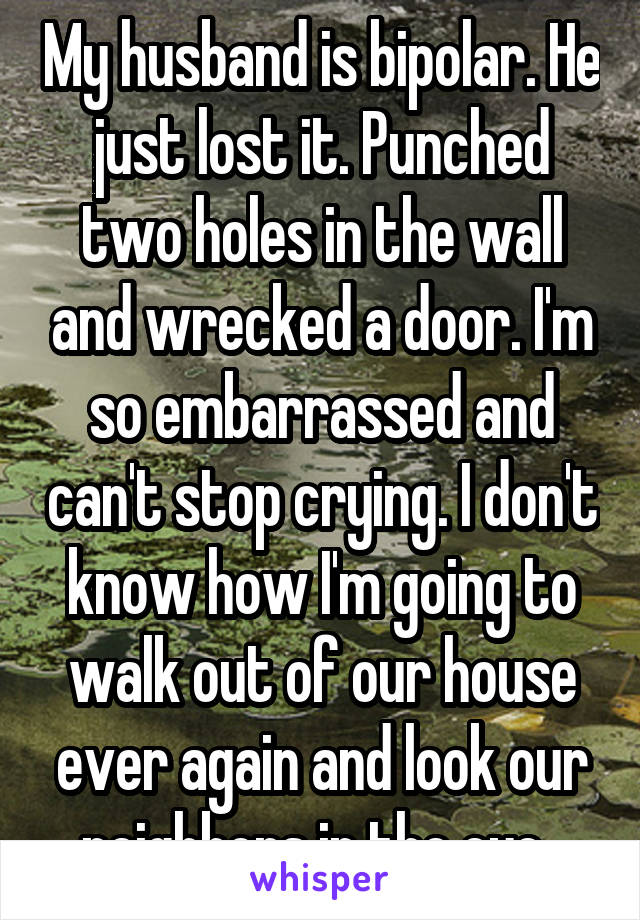 My husband is bipolar. He just lost it. Punched two holes in the wall and wrecked a door. I'm so embarrassed and can't stop crying. I don't know how I'm going to walk out of our house ever again and look our neighbors in the eye. 
