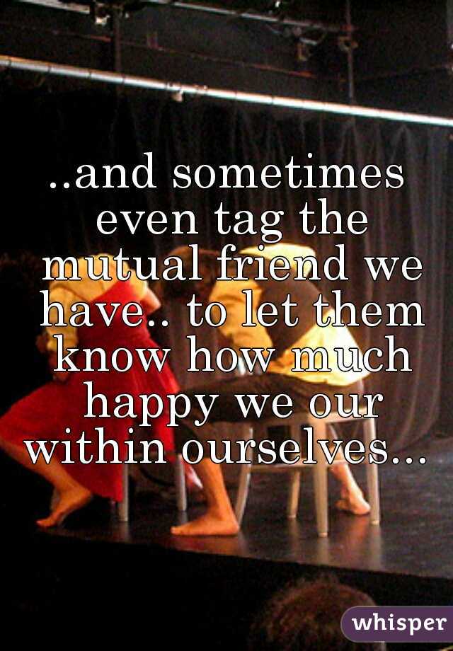 ..and sometimes even tag the mutual friend we have.. to let them know how much happy we our within ourselves... 