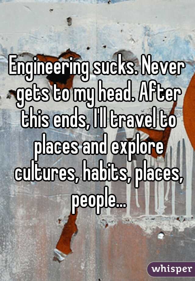 Engineering sucks. Never gets to my head. After this ends, I'll travel to places and explore cultures, habits, places, people...