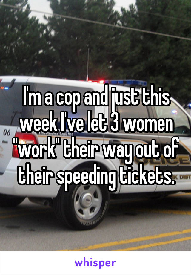 I'm a cop and just this week I've let 3 women "work" their way out of their speeding tickets.