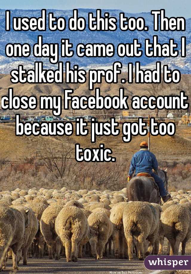 I used to do this too. Then one day it came out that I stalked his prof. I had to close my Facebook account because it just got too toxic. 