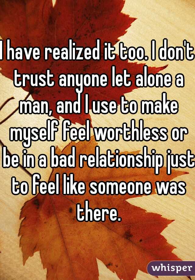 I have realized it too. I don't trust anyone let alone a man, and I use to make myself feel worthless or be in a bad relationship just to feel like someone was there.