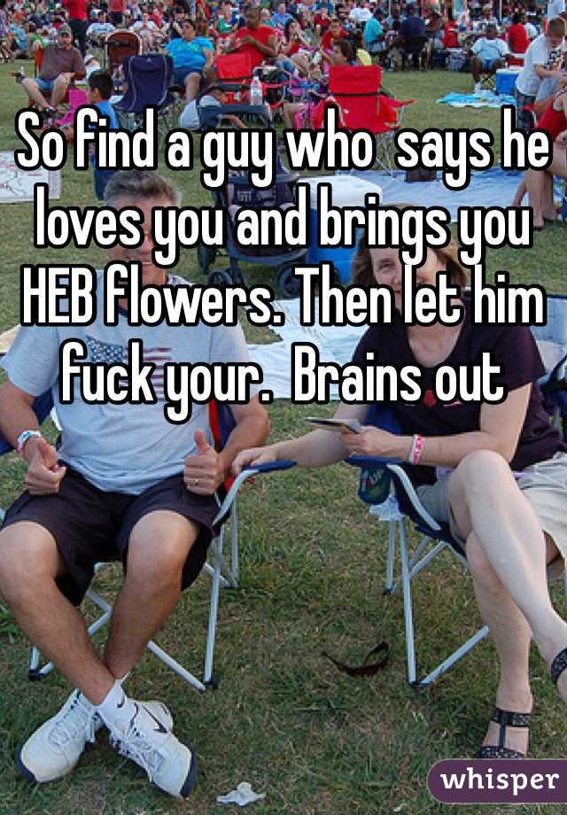 So find a guy who  says he loves you and brings you HEB flowers. Then let him fuck your.  Brains out