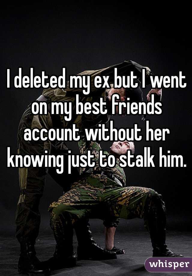 I deleted my ex but I went on my best friends account without her knowing just to stalk him.