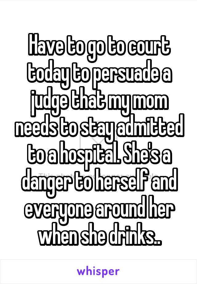 Have to go to court today to persuade a judge that my mom needs to stay admitted to a hospital. She's a danger to herself and everyone around her when she drinks..