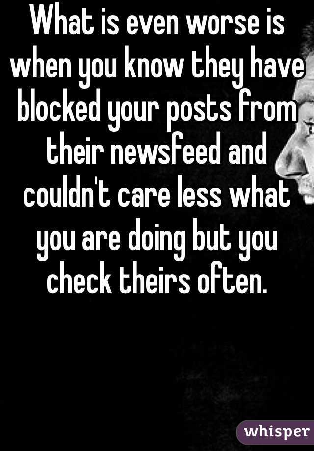 What is even worse is when you know they have blocked your posts from their newsfeed and couldn't care less what you are doing but you check theirs often.