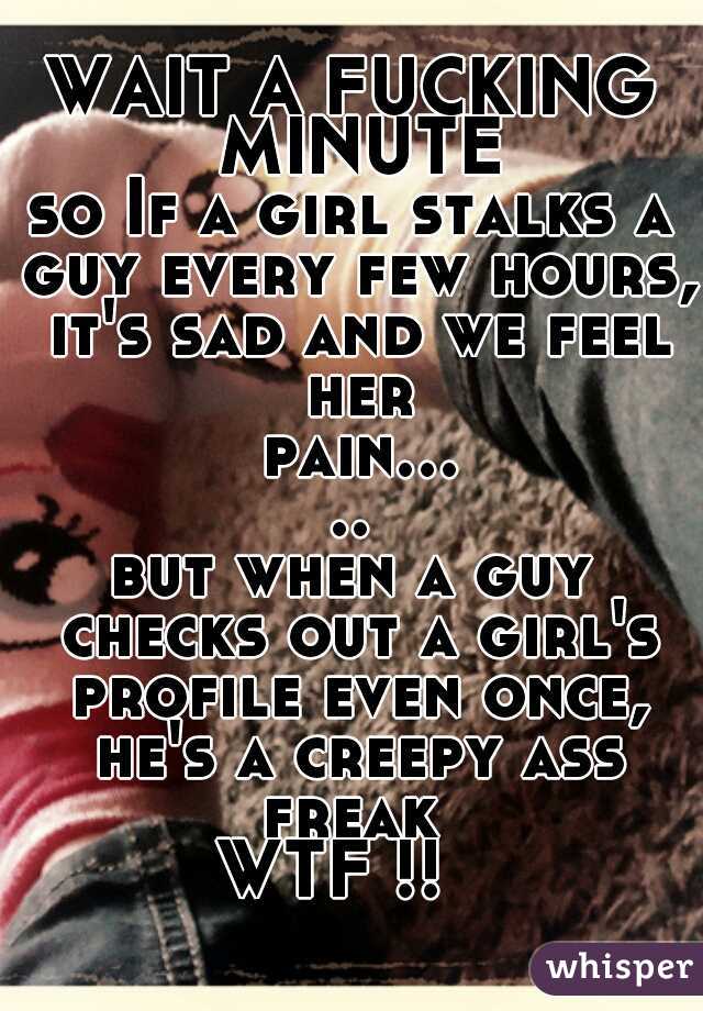 WAIT A FUCKING MINUTE
so If a girl stalks a guy every few hours, it's sad and we feel her pain.....
but when a guy checks out a girl's profile even once, he's a creepy ass freak 
WTF !!  