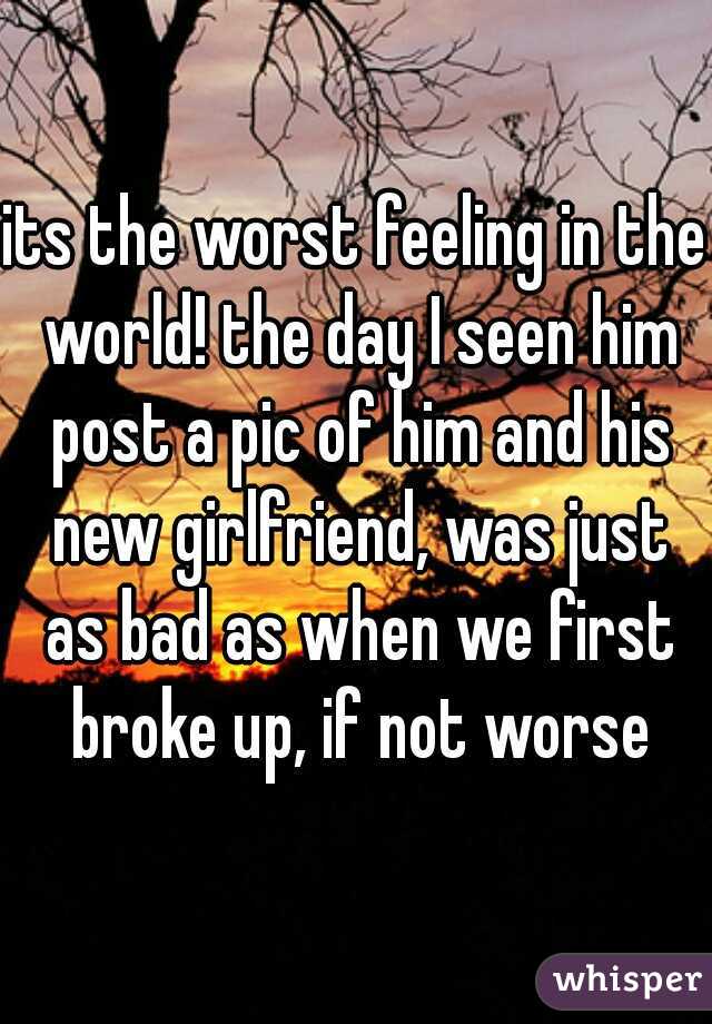 its the worst feeling in the world! the day I seen him post a pic of him and his new girlfriend, was just as bad as when we first broke up, if not worse