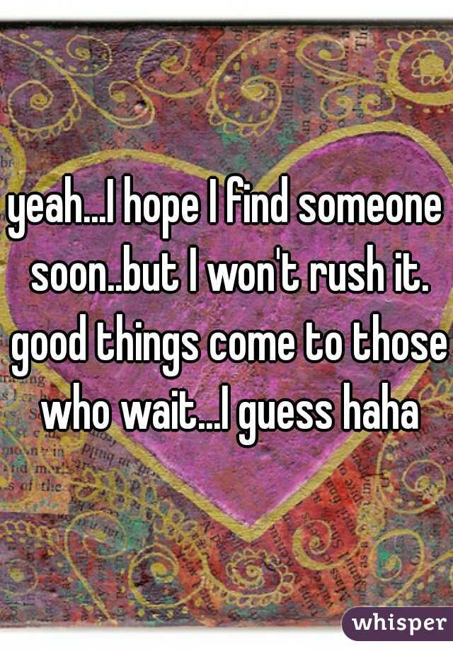 yeah...I hope I find someone soon..but I won't rush it. good things come to those who wait...I guess haha