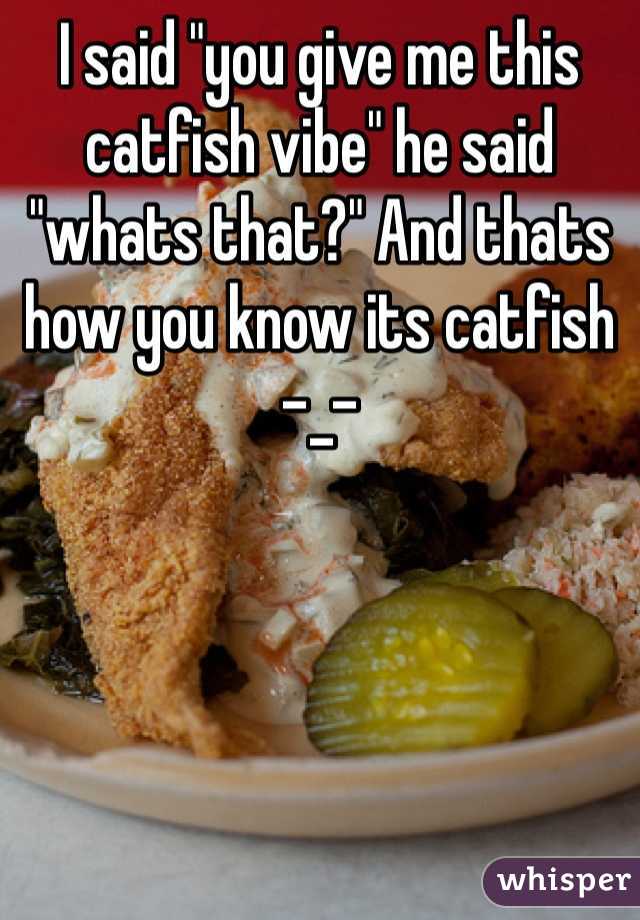 I said "you give me this catfish vibe" he said "whats that?" And thats how you know its catfish -_-