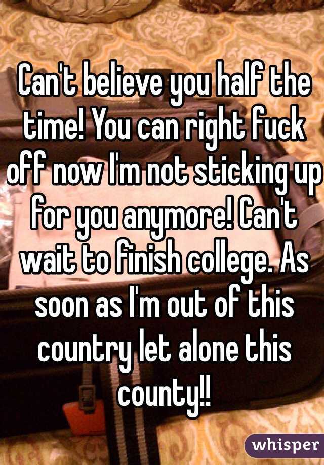 Can't believe you half the time! You can right fuck off now I'm not sticking up for you anymore! Can't wait to finish college. As soon as I'm out of this country let alone this county!! 