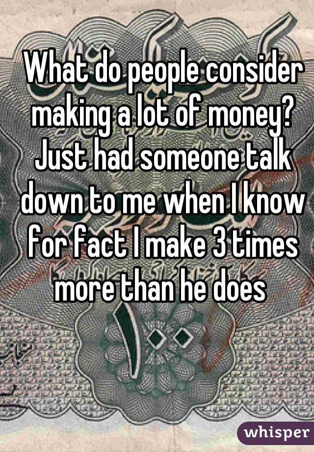 What do people consider making a lot of money? Just had someone talk down to me when I know for fact I make 3 times more than he does 