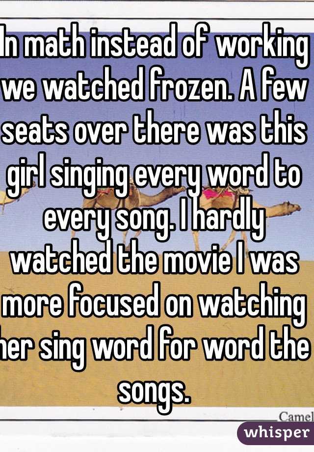 In math instead of working we watched frozen. A few seats over there was this girl singing every word to every song. I hardly watched the movie I was more focused on watching her sing word for word the songs. 