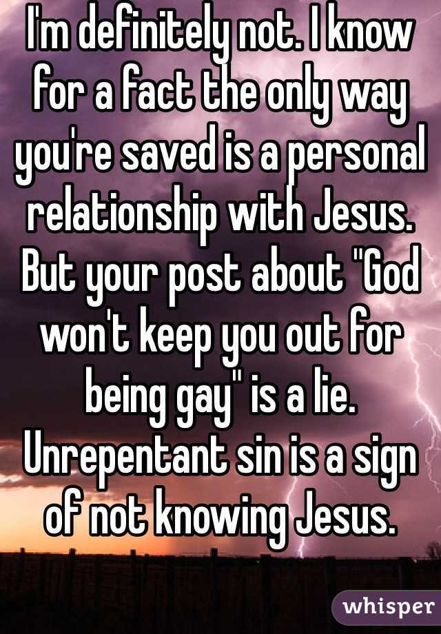 I'm definitely not. I know for a fact the only way you're saved is a personal relationship with Jesus. But your post about "God won't keep you out for being gay" is a lie. Unrepentant sin is a sign of not knowing Jesus.