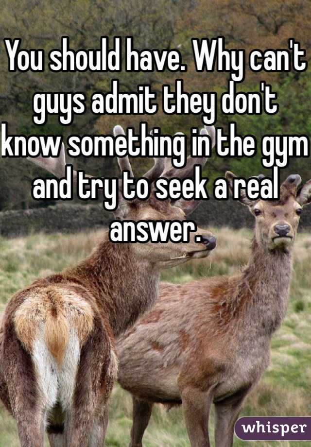 You should have. Why can't guys admit they don't know something in the gym and try to seek a real answer. 