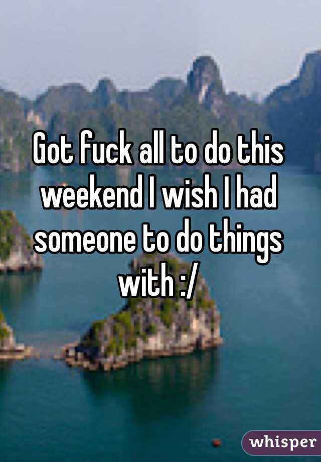 Got fuck all to do this weekend I wish I had someone to do things with :/


