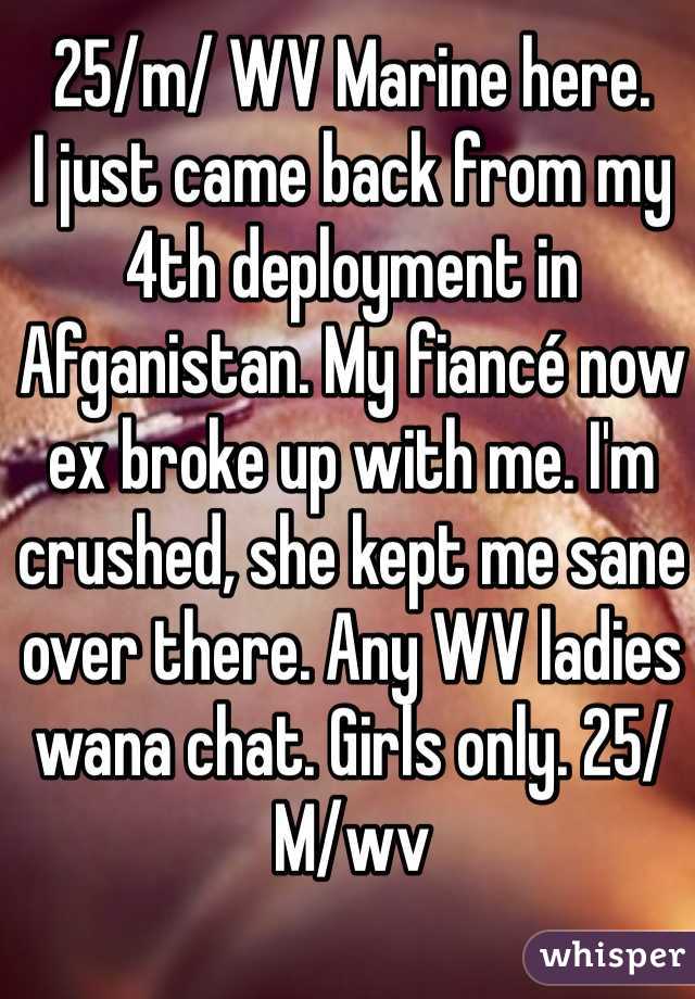 25/m/ WV Marine here.
I just came back from my 4th deployment in Afganistan. My fiancé now ex broke up with me. I'm crushed, she kept me sane over there. Any WV ladies wana chat. Girls only. 25/M/wv 
