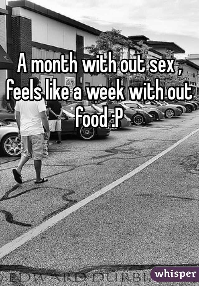 A month with out sex , feels like a week with out food :P 
