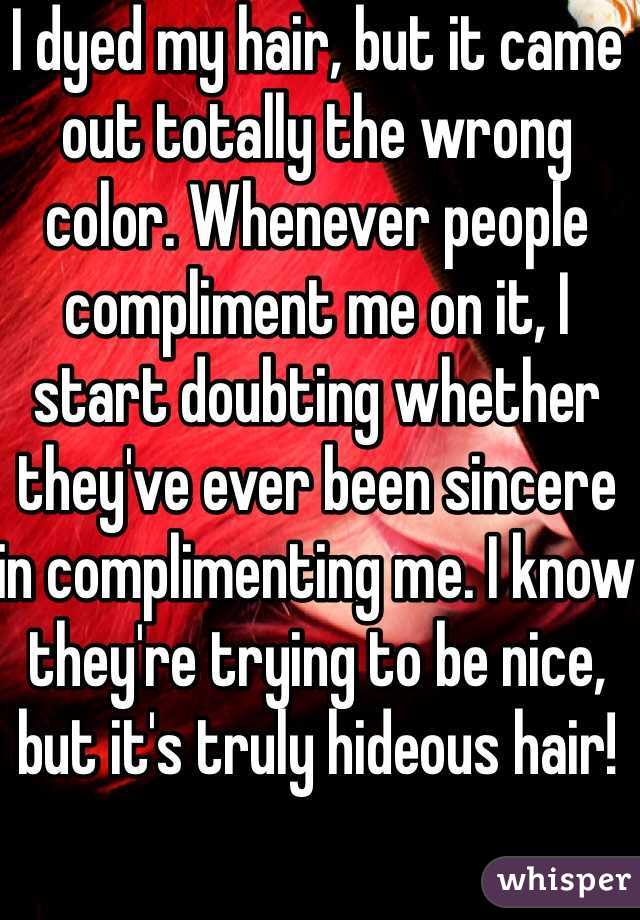 I dyed my hair, but it came out totally the wrong color. Whenever people compliment me on it, I start doubting whether they've ever been sincere in complimenting me. I know they're trying to be nice, but it's truly hideous hair!