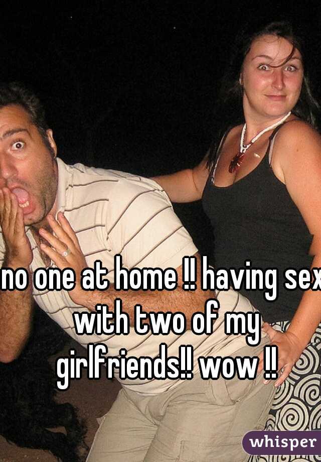 no one at home !! having sex with two of my girlfriends!! wow !!