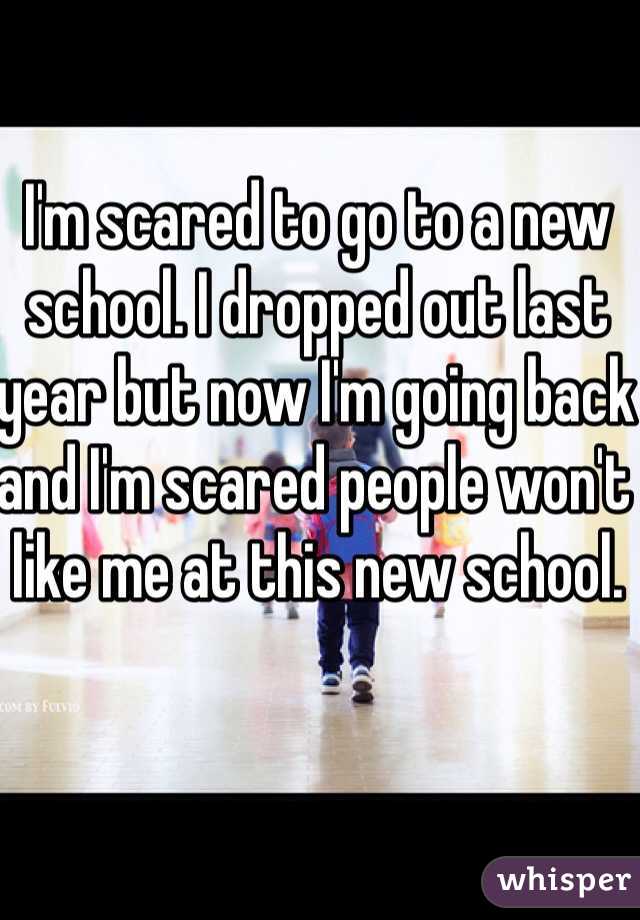 I'm scared to go to a new school. I dropped out last year but now I'm going back and I'm scared people won't like me at this new school.