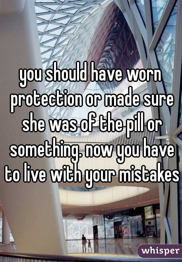 you should have worn protection or made sure she was of the pill or something. now you have to live with your mistakes