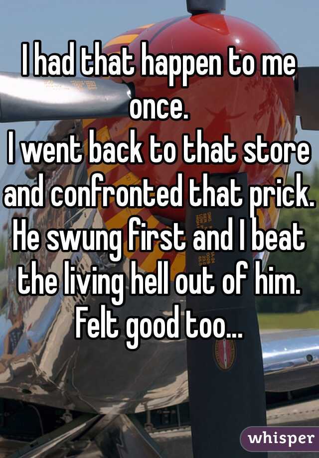 I had that happen to me once.
I went back to that store and confronted that prick.
He swung first and I beat the living hell out of him.
Felt good too...