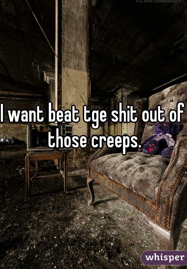 I want beat tge shit out of those creeps.