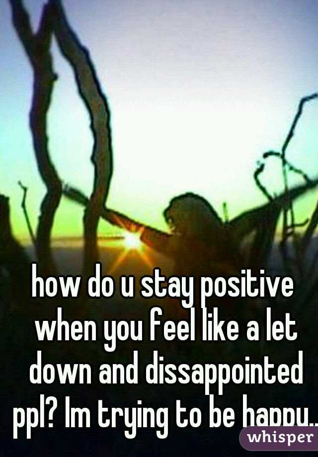 how do u stay positive when you feel like a let down and dissappointed ppl? Im trying to be happy...