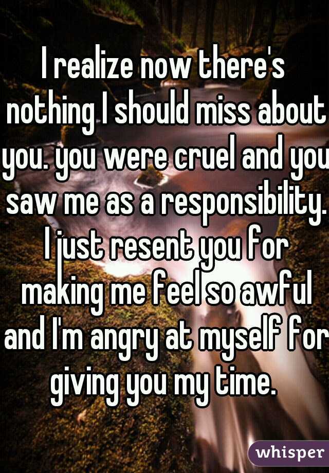 I realize now there's nothing I should miss about you. you were cruel and you saw me as a responsibility. I just resent you for making me feel so awful and I'm angry at myself for giving you my time. 