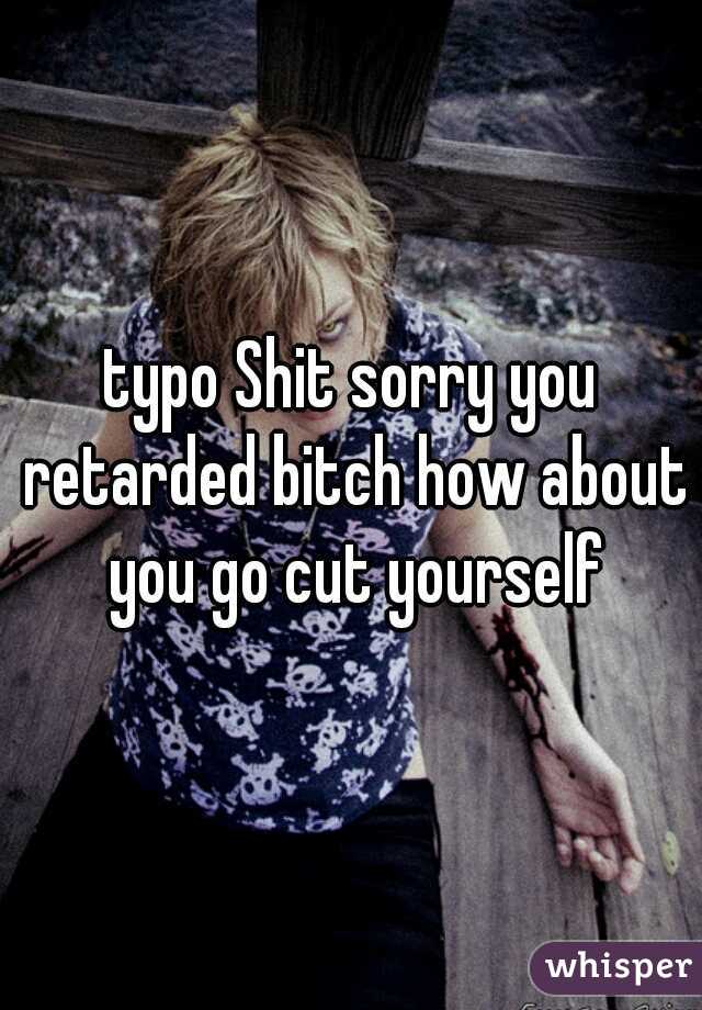 typo Shit sorry you retarded bitch how about you go cut yourself