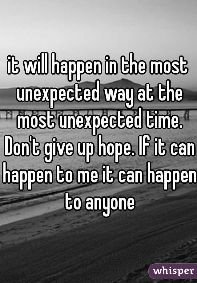 it will happen in the most unexpected way at the most unexpected time. Don't give up hope. If it can happen to me it can happen to anyone