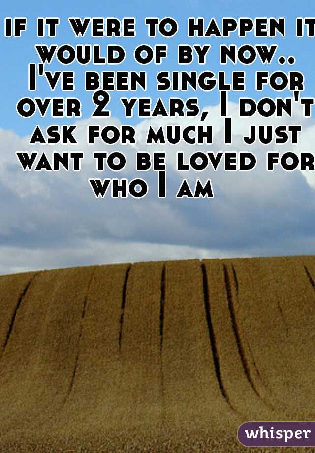 if it were to happen it would of by now.. I've been single for over 2 years, I don't ask for much I just want to be loved for who I am   