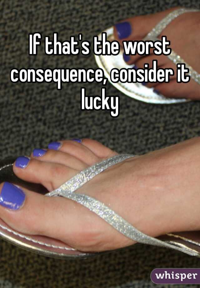 If that's the worst consequence, consider it lucky 