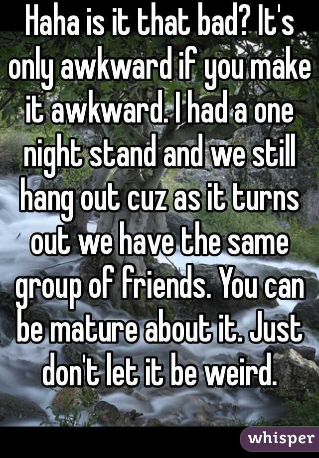 Haha is it that bad? It's only awkward if you make it awkward. I had a one night stand and we still hang out cuz as it turns out we have the same group of friends. You can be mature about it. Just don't let it be weird.
