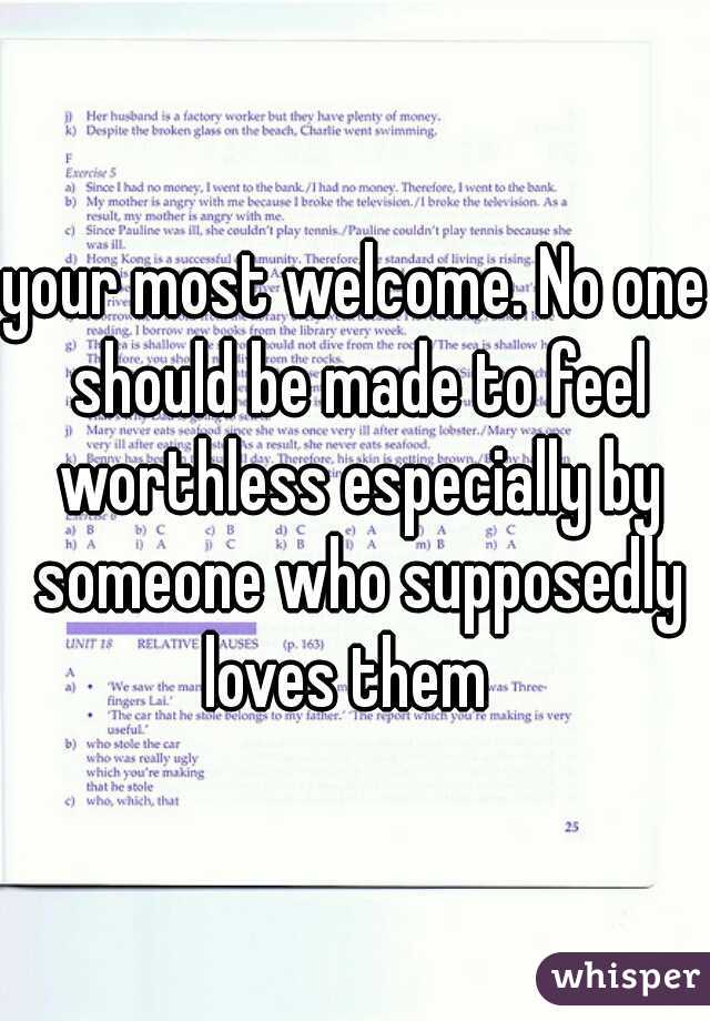 your most welcome. No one should be made to feel worthless especially by someone who supposedly loves them  