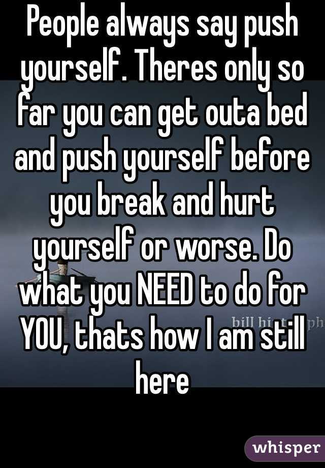 People always say push yourself. Theres only so far you can get outa bed and push yourself before you break and hurt yourself or worse. Do what you NEED to do for YOU, thats how I am still here