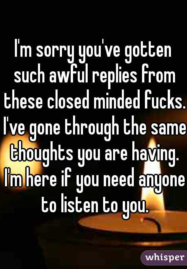 I'm sorry you've gotten such awful replies from these closed minded fucks. I've gone through the same thoughts you are having. I'm here if you need anyone to listen to you.