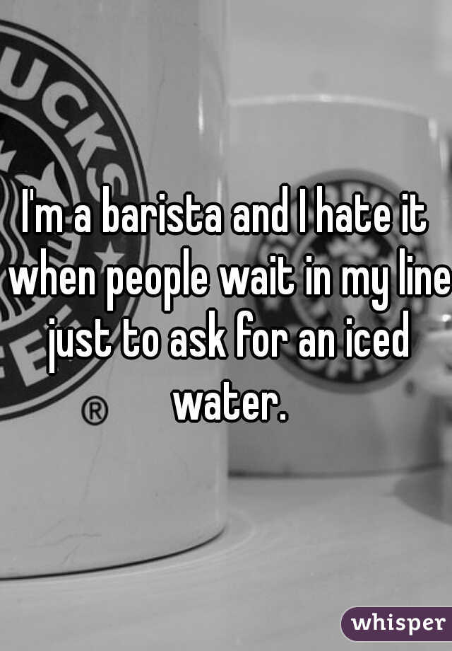 I'm a barista and I hate it when people wait in my line just to ask for an iced water.