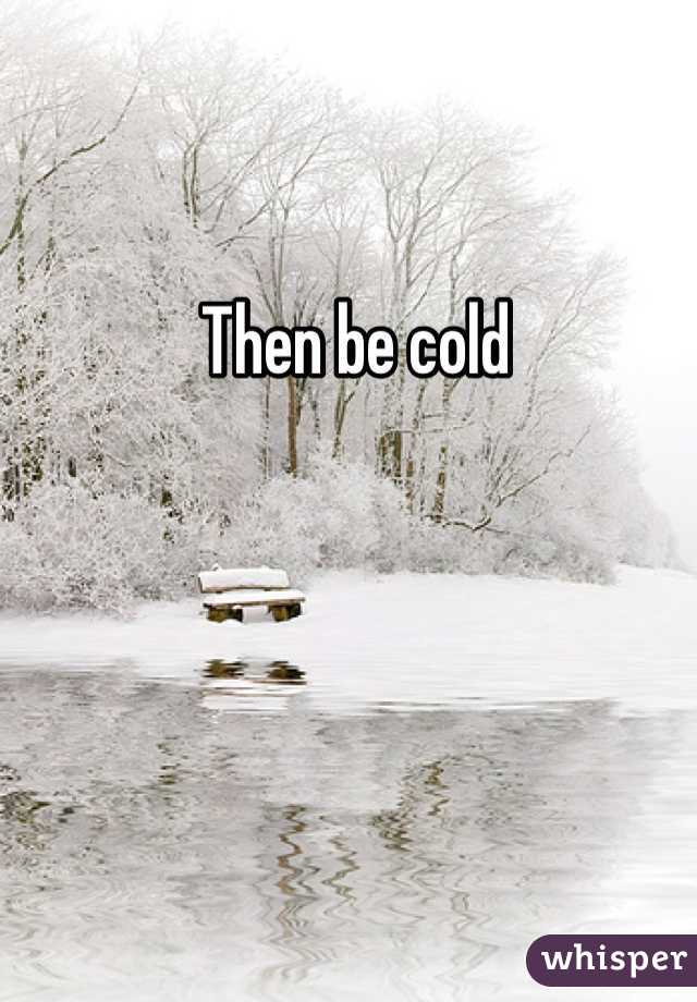 Then be cold 