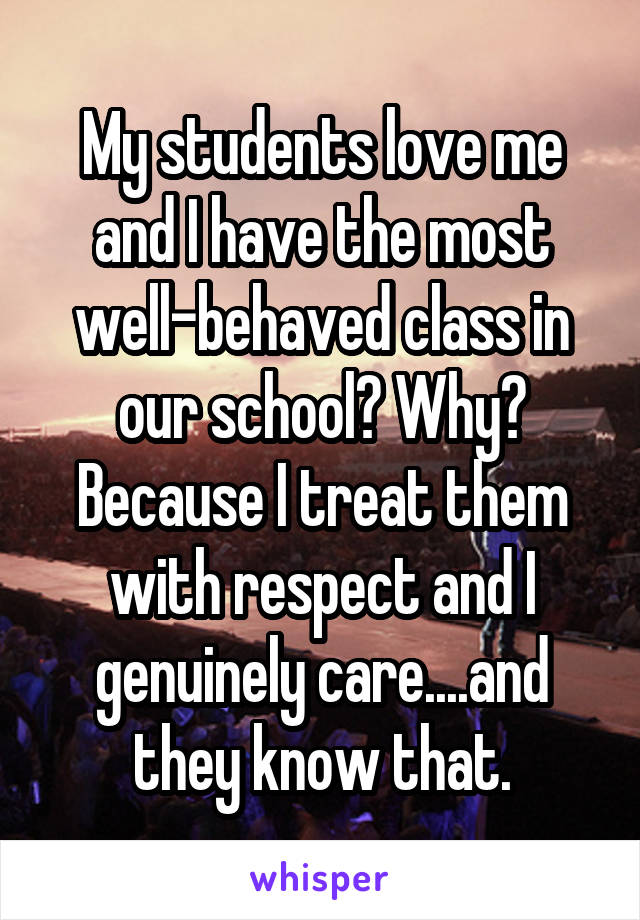 My students love me and I have the most well-behaved class in our school? Why? Because I treat them with respect and I genuinely care....and they know that.