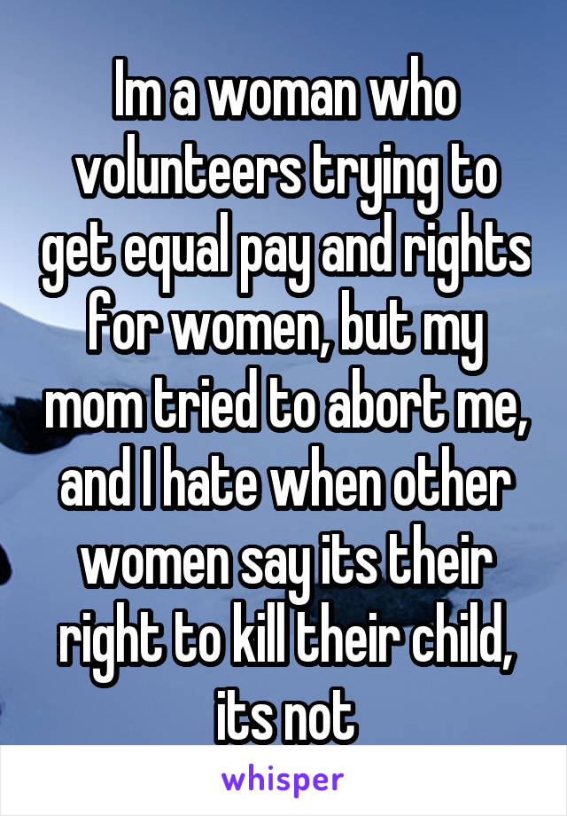 Im a woman who volunteers trying to get equal pay and rights for women, but my mom tried to abort me, and I hate when other women say its their right to kill their child, its not